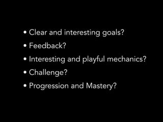 • Clear and interesting goals?
• Feedback?
• Interesting and playful mechanics?
• Challenge?
• Progression and Mastery?
 