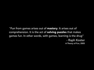 "Fun from games arises out of mastery. It arises out of
comprehension. It is the act of solving puzzles that makes
games f...