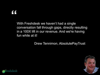 Freshdesk increased our productivity
by 90% and gave us a big
competitive advantage over other
companies
“With Freshdesk we haven’t had a single
conversation fall through gaps, directly resulting
in a 100X lift in our revenue. And we're having
fun while at it!
Drew Tennimon, AbsolutePayTrust
 
