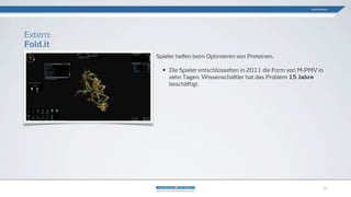 Spieler helfen beim Optimieren von Proteinen.
• Die Spieler entschlüsselten in 2011 die Form von M-PMV in
zehn Tagen. Wissenschaftler hat das Problem 15 Jahre
beschäftigt.
Extern:
Fold.it
Gamification
10
 