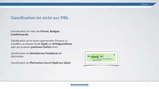 Gamification ist nicht nur PBL
Gamification
4
Gamification ist mehr als Points, Badges,
Leaderboards
Gamification ist es einen spannenden Prozess zu
schaffen, an dessen Ende Spaß, ein Erfolgserlebnis
oder ein anderes positives Gefühl steht
Gamification ist detailliertes Feedback der
Aktivitäten
Gamification ist Motivation durch Spaß am Spiel!
 
