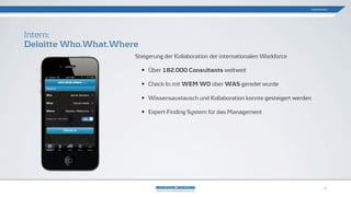 Steigerung der Kollaboration der internationalen Workforce
• Über 182.000 Consultants weltweit
• Check-In mit WEM WO über WAS geredet wurde
• Wissensaustausch und Kollaboration konnte gesteigert werden
• Expert-Finding System für das Management
Intern:
Deloitte Who.What.Where
Gamification
9
 