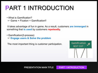 PART 1 INTRODUCTION
• What is Gamification?
☞ Game + Fication = Gamification!!
It takes advantage of fun in game. As a result, customers are immerged in
something that is used by customers repeteadly.

• Gamification(2-process)
☞ Engage users & Solve the problem
The most important thing is customer participation.

PRESENTATION MAIN TITLE

PART 1 INTRODUCTION

 