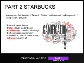PART 2 STARBUCKS
Always people think about ‘Reward’, ‘Status’, ‘achievement’, ‘self-expression’,
‘competition’, ‘altruism’.
• Reward : point, bonus
• Status : level, leader board
• Achievement : mission, challenge
• Self-expression : community
• Competition : match, trade, share
• Altruism : charity, gift

PRESENTATION MAIN TITLE

PART 2
STARBUCKS

 