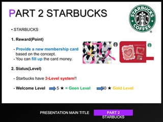 PART 2 STARBUCKS
• STARBUCKS
1. Reward(Point)
- Provide a new membership card
based on the concept.
- You can fill up the card money.
2. Status(Level)
- Starbucks have 3-Level system!!

- Welcome Level

5 ★ = Geen Level

PRESENTATION MAIN TITLE

30 ★ Gold Level

PART 2
STARBUCKS

 