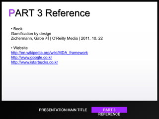 PART 3 Reference
• Book
Gamification by design
Zichermann, Gabe 저 | O’Reilly Media | 2011. 10. 22
• Website
http://en.wikipedia.org/wiki/MDA_framework
http://www.google.co.kr
http://www.istarbucks.co.kr

PRESENTATION MAIN TITLE

PART 3
REFERENCE

 