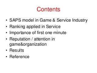 Contents
•
•
•
•

SAPS model in Game & Service Industry
Ranking applied in Service
Importance of first one minute
Reputation / attention in
game&organization
• Results
• Reference

 