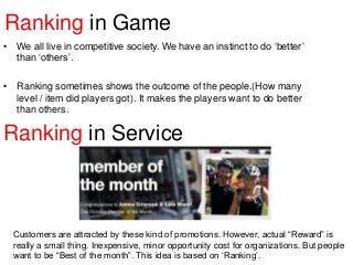 Ranking in Game
• We all live in competitive society. We have an instinct to do „better‟
than „others‟.
• Ranking sometimes shows the outcome of the people.(How many
level / item did players got). It makes the players want to do better
than others.

Ranking in Service

Customers are attracted by these kind of promotions. However, actual “Reward” is
really a small thing. Inexpensive, minor opportunity cost for organizations. But people
want to be “Best of the month”. This idea is based on „Ranking‟.

 