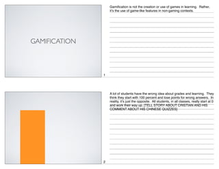 Gamification is not the creation or use of games in learning. Rather,
it’s the use of game-like features in non-gaming contexts.

1

A lot of students have the wrong idea about grades and learning. They
think they start with 100 percent and lose points for wrong answers. In
reality, it’s just the opposite. All students, in all classes, really start at 0
and work their way up. [TELL STORY ABOUT CRISTIAN AND HIS
COMMENT ABOUT HIS CHINESE QUIZZES]

2

 