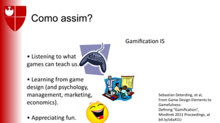 Como assim?
Gamiﬁcation IS
• Listening to what
games can teach us.
• Learning from game
design (and psychology,
management, marketing,
economics).
• Appreciating fun.
Sebastian Deterding, et al,
From Game Design Elements to
Gamefulness:
Deﬁning “Gamiﬁcation”,
Mindtrek 2011 Proceedings, at
bit.ly/o6aX1U
 