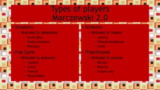 Types of players
Marczewski 2.0
• Socializers
• Motivated by relatedness
• Social status
• Social connections
• Belonging
• Free Spirits
• Motivated by autonomy
• Creativity
• Choice
• Freedom
• Responsibility
• Achievers
• Motivated by mastery
• Learning
• Personal development
• Levels
• Philanthropists
• Motivated by purpose
• Altruism
• Meaning
• A reason why
 