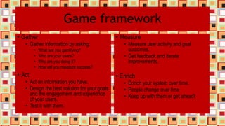 Game framework
• Gather
• Gather information by asking:
• What are you gamifying?
• Who are your users?
• Why are you doing it?
• How will you measure success?
• Act
• Act on information you have.
• Design the best solution for your goals
and the engagement and experience
of your users.
• Test it with them.
• Measure
• Measure user activity and goal
outcomes.
• Get feedback and iterate
improvements.
• Enrich
• Enrich your system over time.
• People change over time
• Keep up with them or get ahead!
 