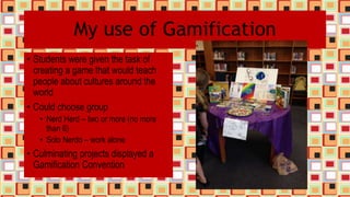 My use of Gamification
• Students were given the task of
creating a game that would teach
people about cultures around the
world
• Could choose group
• Nerd Herd – two or more (no more
than 6)
• Solo Nerdo – work alone
• Culminating projects displayed a
Gamification Convention
 