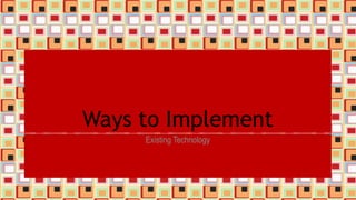 Ways to Implement
Existing Technology
 