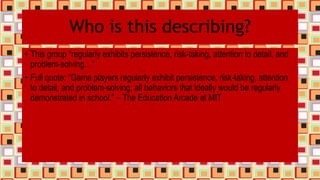 Who is this describing?
• This group “regularly exhibits persistence, risk-taking, attention to detail, and
problem-solving…”
• Full quote: “Game players regularly exhibit persistence, risk-taking, attention
to detail, and problem-solving, all behaviors that ideally would be regularly
demonstrated in school.” – The Education Arcade at MIT
 