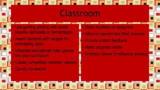 Classroom
• Use gaming grading with levels
besides alphabets or percentages
• Award students with badges for
completing tasks
• Integrate educational video games
into your curriculum
• Create competition between classes
• Gamify homework
• Make students co-designers
• Allow for second and third chances
• Provide instant feedback
• Make progress visible
• Embrace failure; Emphasize practice
 