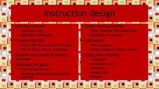 Instruction design
• Learning outcomes
• Use action verbs
• Make them measurable
• Choose a big idea
• Has to carry the course the to the end
• Can be theme, idea, or a challenge
• Students must master all learning
outcomes
• Storyboard the game
• Use a Model Canvas
• Be sure to add points where students
safely fail
• Design learning activities
• What challenges will students face?
• Obstacles to overcome?
• Build teams
• Alone or group?
• Student created or teacher created?
• Apply game dynamics
• Competition
• Permission to fail
• Motivation
• Sense of play
• Rewards
 