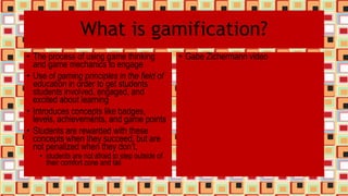 What is gamification?
• The process of using game thinking
and game mechanics to engage
• Use of gaming principles in the field of
education in order to get students
students involved, engaged, and
excited about learning
• Introduces concepts like badges,
levels, achievements, and game points
• Students are rewarded with these
concepts when they succeed, but are
not penalized when they don’t.
• students are not afraid to step outside of
their comfort zone and fail
• Gabe Zichermann video
 