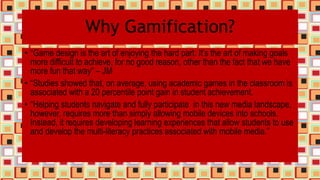 Why Gamification?
• “Game design is the art of enjoying the hard part. It’s the art of making goals
more difficult to achieve, for no good reason, other than the fact that we have
more fun that way” – JM
• “Studies showed that, on average, using academic games in the classroom is
associated with a 20 percentile point gain in student achievement.
• “Helping students navigate and fully participate in this new media landscape,
however, requires more than simply allowing mobile devices into schools.
Instead, it requires developing learning experiences that allow students to use
and develop the multi-literacy practices associated with mobile media.”
 