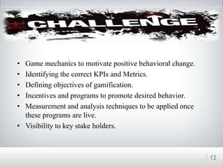 Challenges
• Game mechanics to motivate positive behavioral change.
• Identifying the correct KPIs and Metrics.
• Defining objectives of gamification.
• Incentives and programs to promote desired behavior.
• Measurement and analysis techniques to be applied once
these programs are live.
• Visibility to key stake holders.
12
 