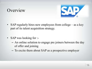 • SAP regularly hires new employees from college – as a key
part of its talent acquisition strategy.
• SAP was looking for :-
– An online solution to engage pre joiners between the day
of offer and joining
– To excite them about SAP as a prospective employer
16
Overview
 
