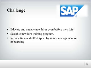 Challenge
• Educate and engage new hires even before they join.
• Scalable new hire training program.
• Reduce time and effort spent by senior management on
onboarding
17
 