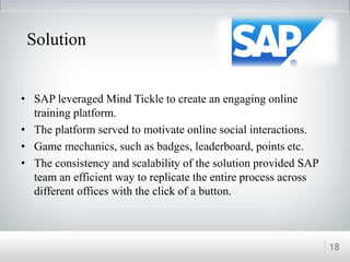 • SAP leveraged Mind Tickle to create an engaging online
training platform.
• The platform served to motivate online social interactions.
• Game mechanics, such as badges, leaderboard, points etc.
• The consistency and scalability of the solution provided SAP
team an efficient way to replicate the entire process across
different offices with the click of a button.
18
Solution
 
