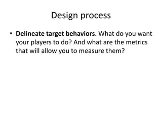 Design process 
• Delineate target behaviors. What do you want 
your players to do? And what are the metrics 
that will allow you to measure them? 
 