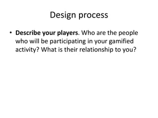 Design process 
• Describe your players. Who are the people 
who will be participating in your gamified 
activity? What is their relationship to you? 
 
