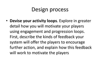 Design process 
• Devise your activity loops. Explore in greater 
detail how you will motivate your players 
using engagement and progression loops. 
First, describe the kinds of feedback your 
system will offer the players to encourage 
further action, and explain how this feedback 
will work to motivate the players 
 