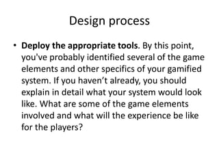Design process 
• Deploy the appropriate tools. By this point, 
you've probably identified several of the game 
elements and other specifics of your gamified 
system. If you haven’t already, you should 
explain in detail what your system would look 
like. What are some of the game elements 
involved and what will the experience be like 
for the players? 
 