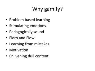 Why gamify? 
• Problem based learning 
• Stimulating emotions 
• Pedagogically sound 
• Fiero and Flow 
• Learning from mistakes 
• Motivation 
• Enlivening dull content 
 