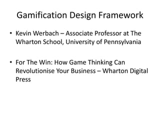 Gamification Design Framework 
• Kevin Werbach – Associate Professor at The 
Wharton School, University of Pennsylvania 
• For The Win: How Game Thinking Can 
Revolutionise Your Business – Wharton Digital 
Press 
 