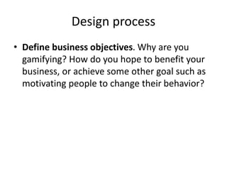 Design process 
• Define business objectives. Why are you 
gamifying? How do you hope to benefit your 
business, or achieve some other goal such as 
motivating people to change their behavior? 
 