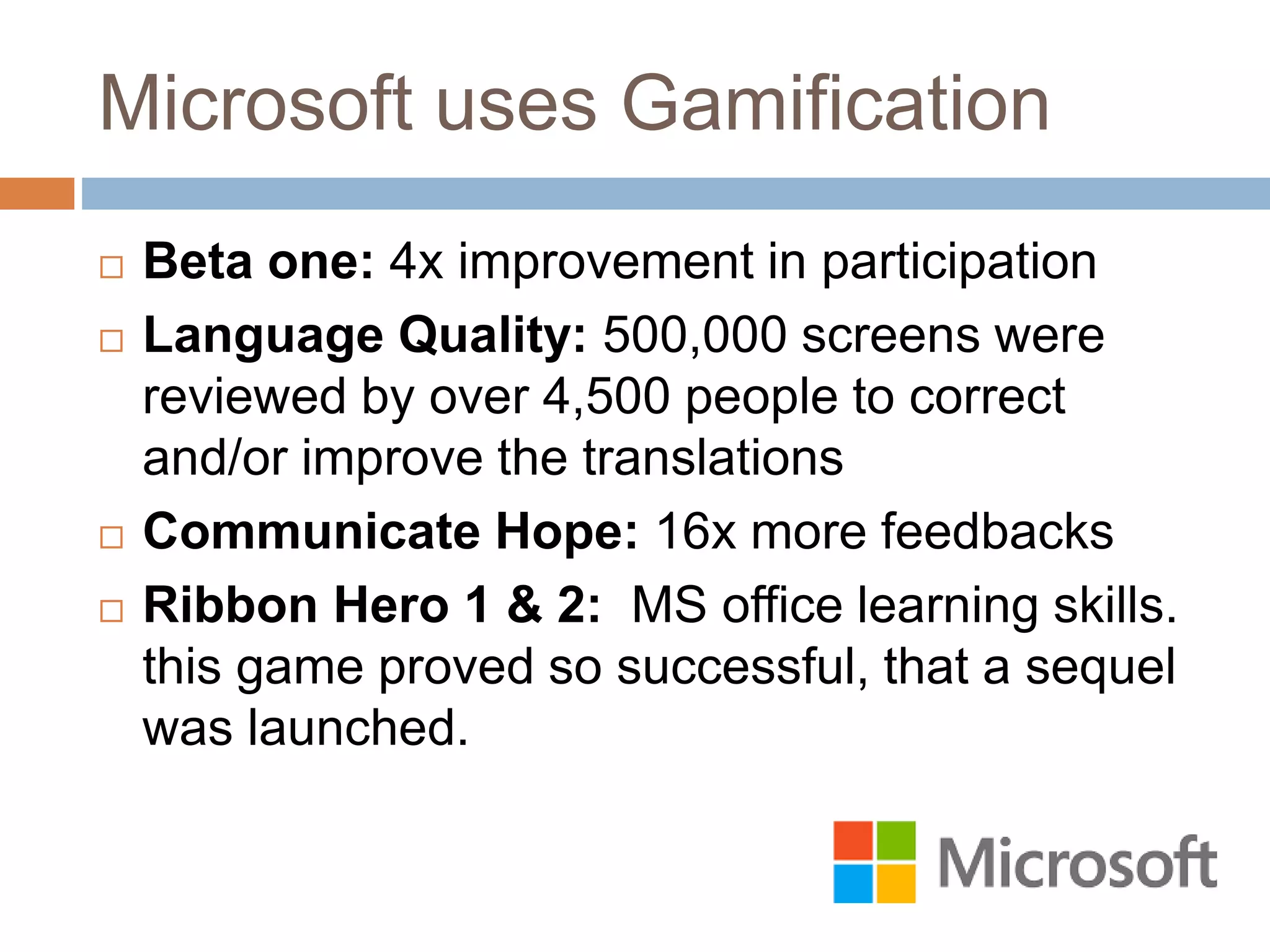 Microsoft uses Gamification 
 Beta one: 4x improvement in participation 
 Language Quality: 500,000 screens were 
reviewed by over 4,500 people to correct 
and/or improve the translations 
 Communicate Hope: 16x more feedbacks 
 Ribbon Hero 1 & 2: MS office learning skills. 
this game proved so successful, that a sequel 
was launched. 
 