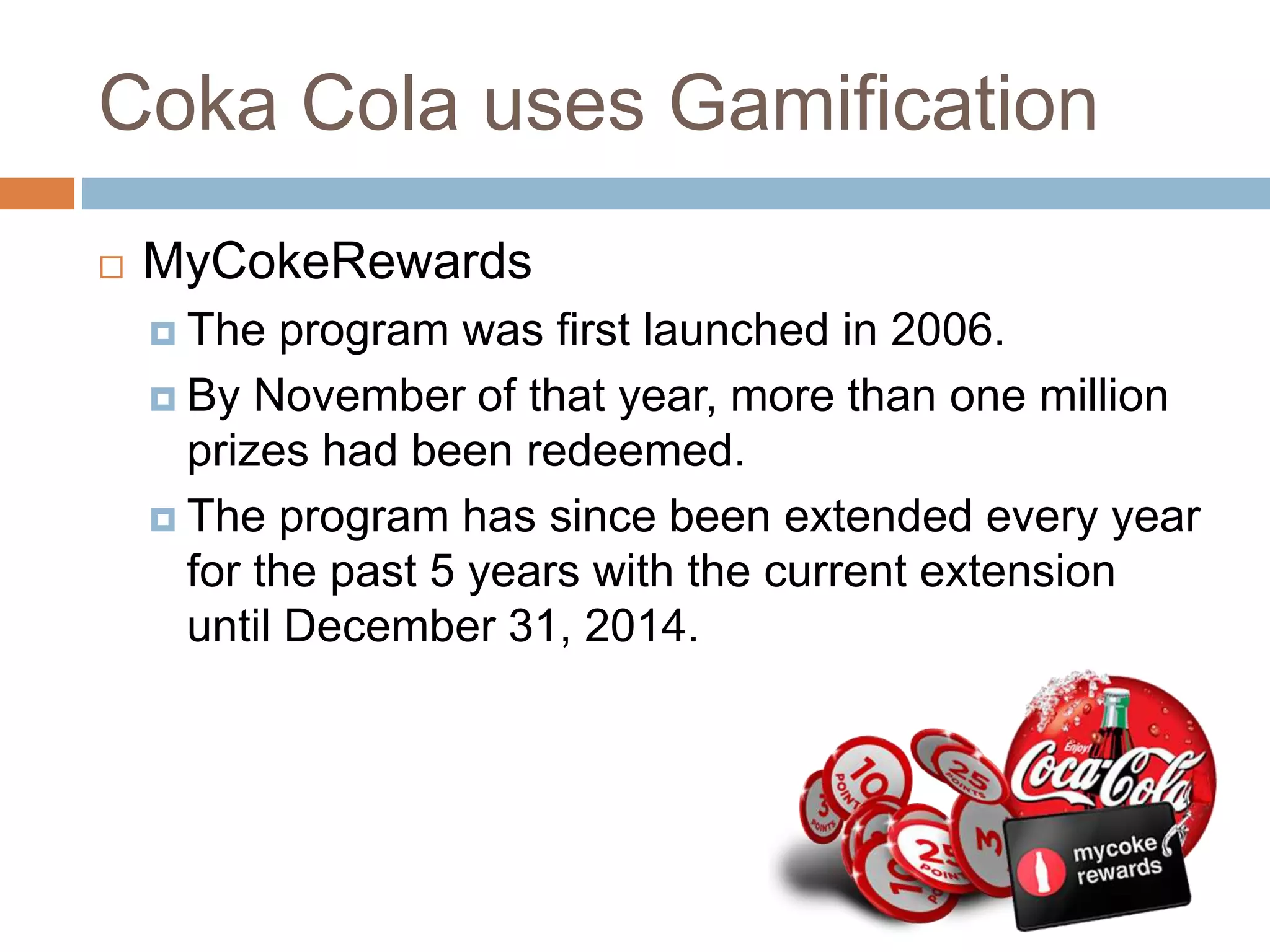 Coka Cola uses Gamification 
 MyCokeRewards 
 The program was first launched in 2006. 
 By November of that year, more than one million 
prizes had been redeemed. 
 The program has since been extended every year 
for the past 5 years with the current extension 
until December 31, 2014. 
 