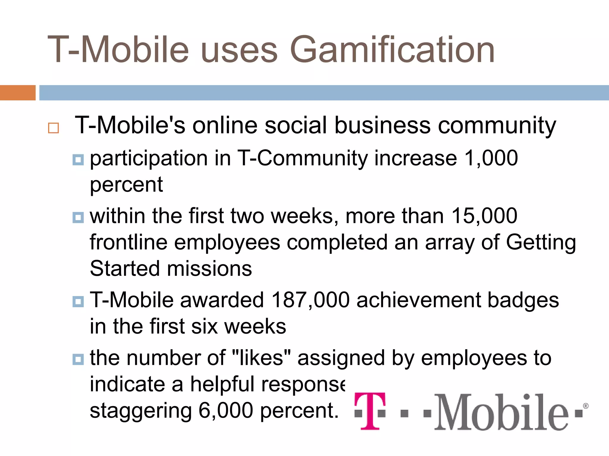 T-Mobile uses Gamification 
 T-Mobile's online social business community 
 participation in T-Community increase 1,000 
percent 
 within the first two weeks, more than 15,000 
frontline employees completed an array of Getting 
Started missions 
 T-Mobile awarded 187,000 achievement badges 
in the first six weeks 
 the number of "likes" assigned by employees to 
indicate a helpful response increased a 
staggering 6,000 percent. 
 