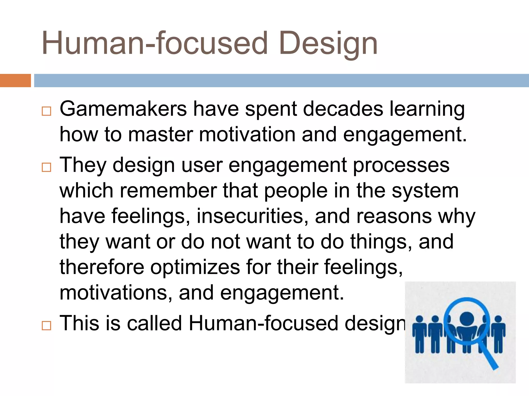Human-focused Design 
 Gamemakers have spent decades learning 
how to master motivation and engagement. 
 They design user engagement processes 
which remember that people in the system 
have feelings, insecurities, and reasons why 
they want or do not want to do things, and 
therefore optimizes for their feelings, 
motivations, and engagement. 
 This is called Human-focused design. 
 