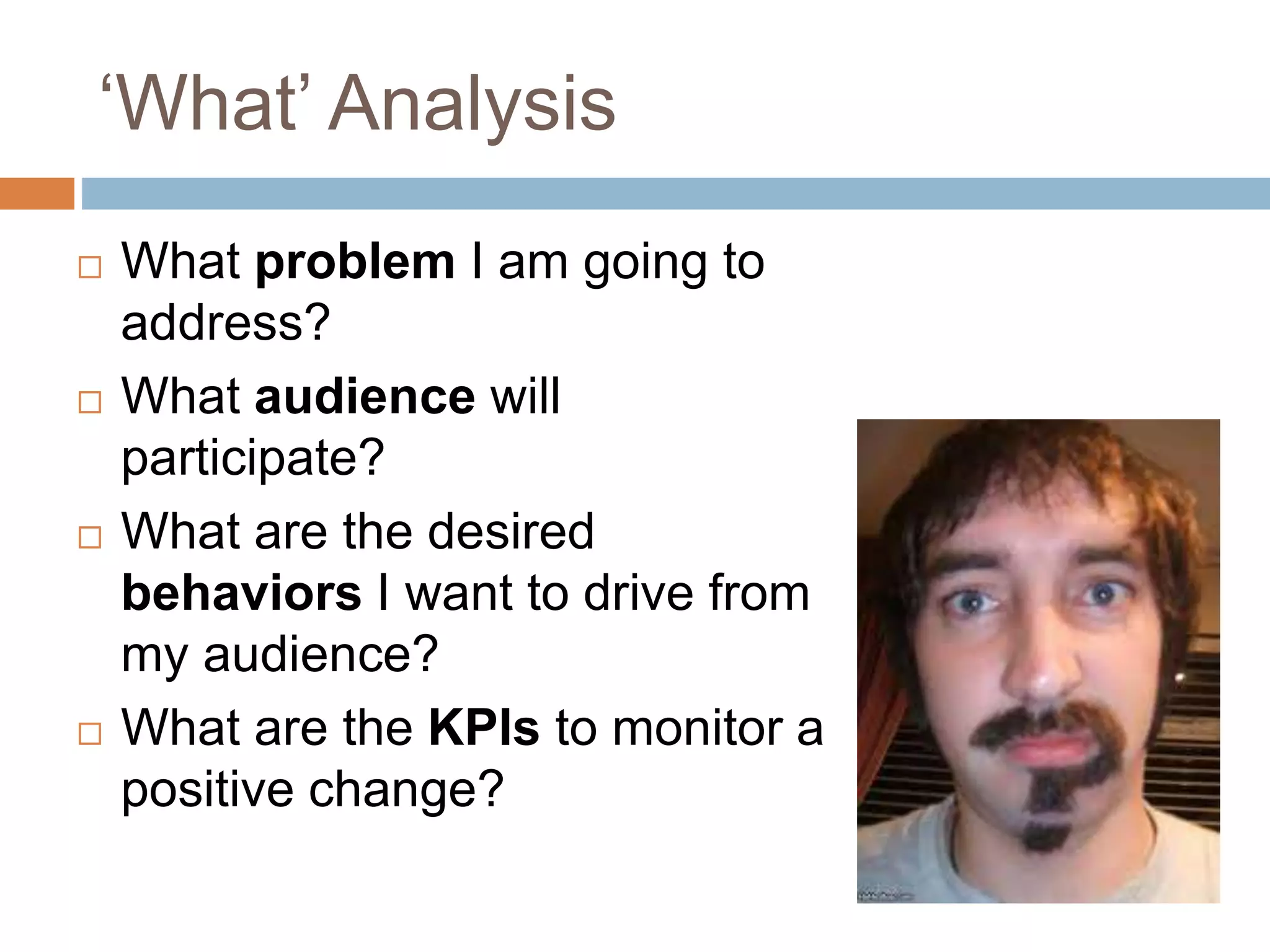 ‘What’ Analysis 
 What problem I am going to 
address? 
 What audience will 
participate? 
 What are the desired 
behaviors I want to drive from 
my audience? 
 What are the KPIs to monitor a 
positive change? 
 