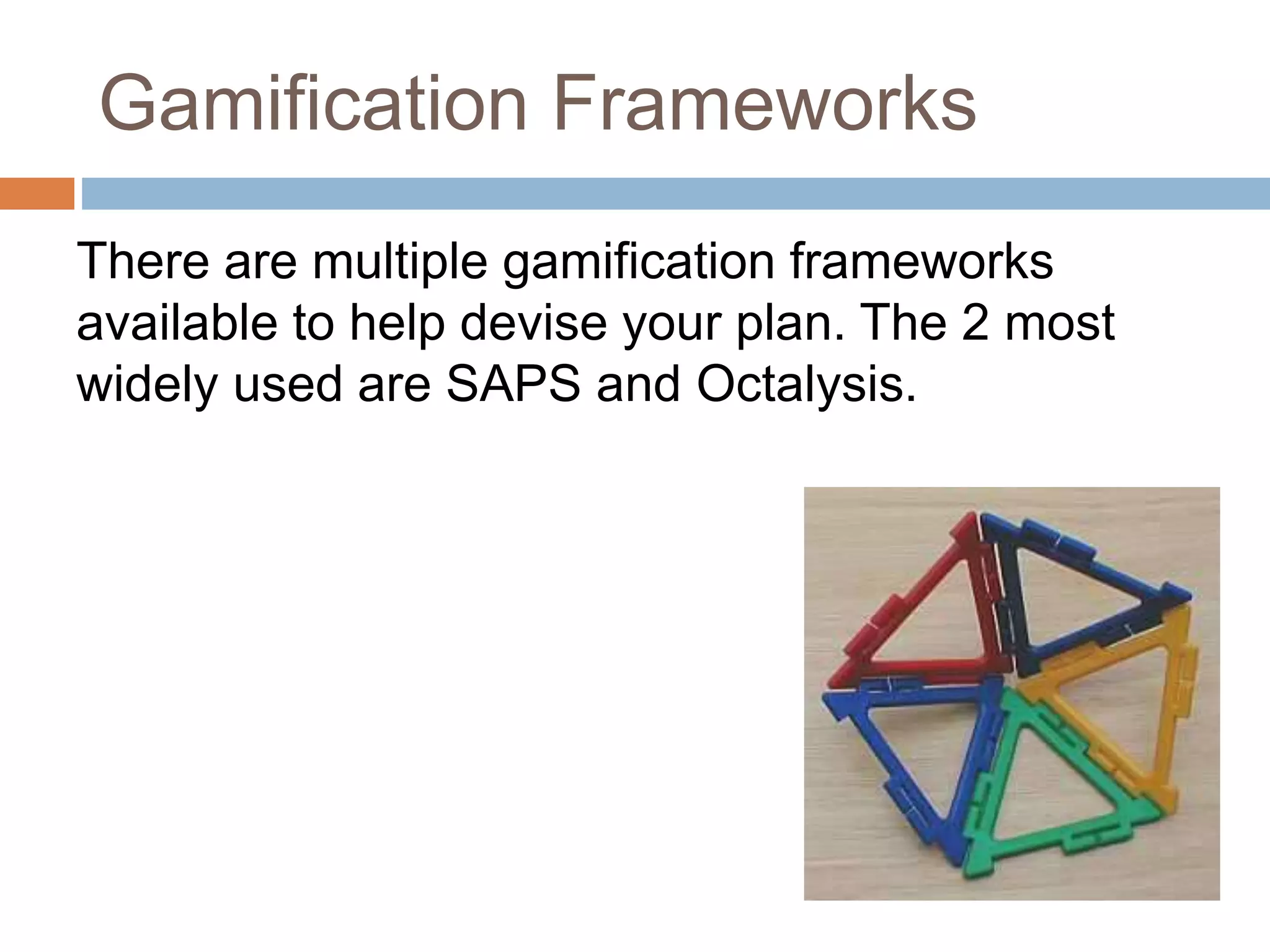 Gamification Frameworks 
There are multiple gamification frameworks 
available to help devise your plan. The 2 most 
widely used are SAPS and Octalysis. 
 