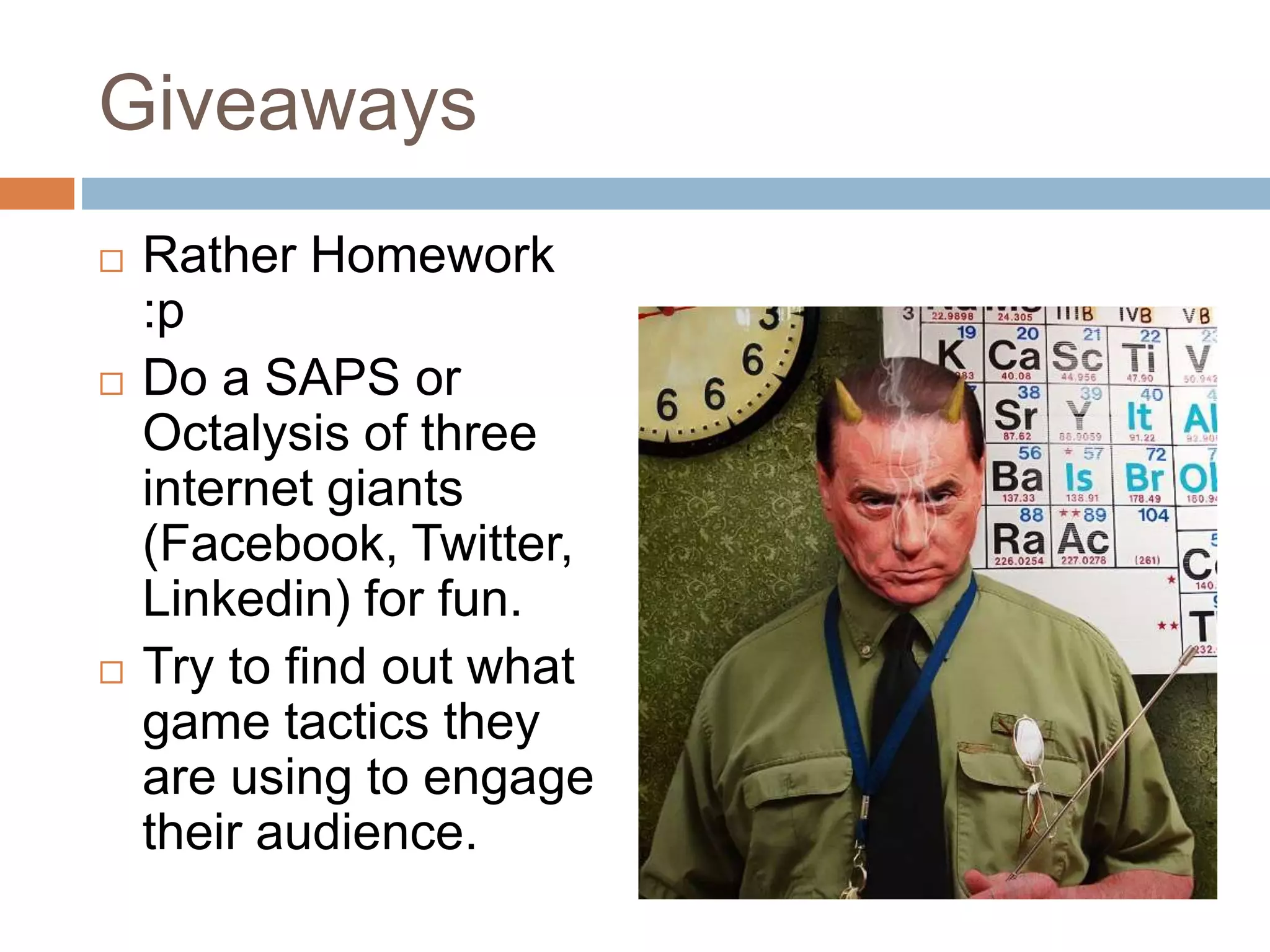 Giveaways 
 Rather Homework 
:p 
 Do a SAPS or 
Octalysis of three 
internet giants 
(Facebook, Twitter, 
Linkedin) for fun. 
 Try to find out what 
game tactics they 
are using to engage 
their audience. 
 
