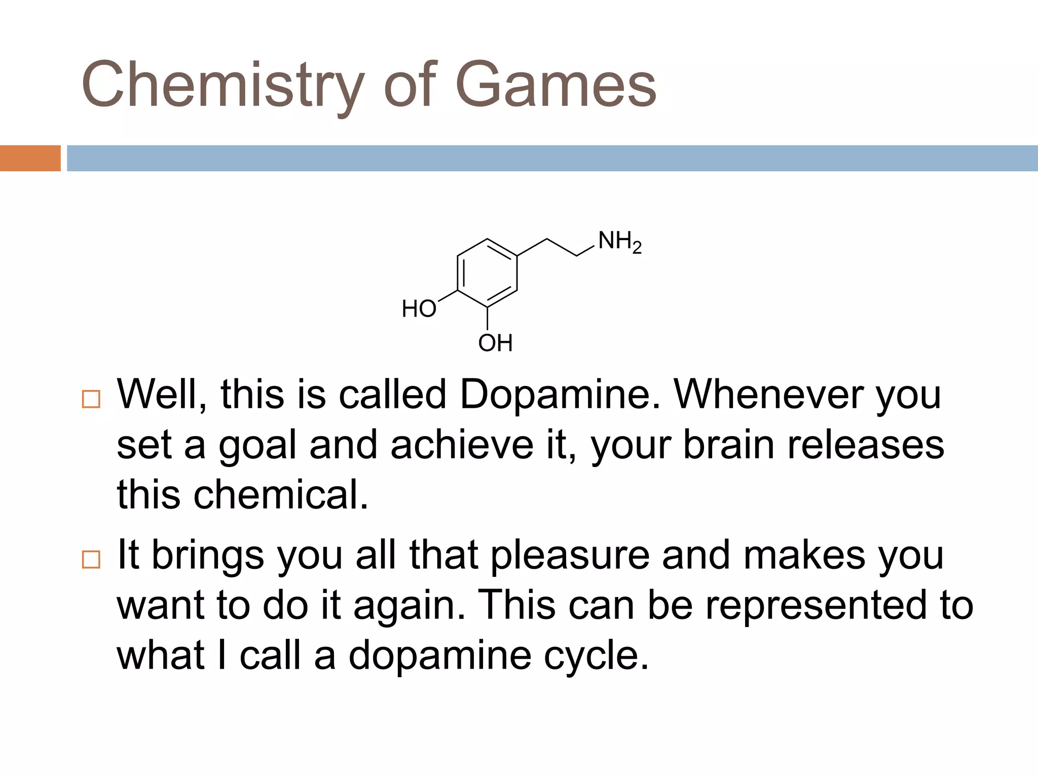 Chemistry of Games 
 Well, this is called Dopamine. Whenever you 
set a goal and achieve it, your brain releases 
this chemical. 
 It brings you all that pleasure and makes you 
want to do it again. This can be represented to 
what I call a dopamine cycle. 
 