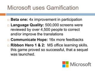Microsoft uses Gamification 
 Beta one: 4x improvement in participation 
 Language Quality: 500,000 screens were 
reviewed by over 4,500 people to correct 
and/or improve the translations 
 Communicate Hope: 16x more feedbacks 
 Ribbon Hero 1 & 2: MS office learning skills. 
this game proved so successful, that a sequel 
was launched. 
 