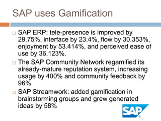 SAP uses Gamification 
 SAP ERP: tele-presence is improved by 
29.75%, interface by 23.4%, flow by 30.353%, 
enjoyment by 53.414%, and perceived ease of 
use by 36.123%. 
 The SAP Community Network regamified its 
already-mature reputation system, increasing 
usage by 400% and community feedback by 
96% 
 SAP Streamwork: added gamification in 
brainstorming groups and grew generated 
ideas by 58% 
 