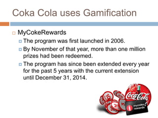Coka Cola uses Gamification 
 MyCokeRewards 
 The program was first launched in 2006. 
 By November of that year, more than one million 
prizes had been redeemed. 
 The program has since been extended every year 
for the past 5 years with the current extension 
until December 31, 2014. 
 