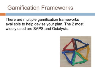 Gamification Frameworks 
There are multiple gamification frameworks 
available to help devise your plan. The 2 most 
widely used are SAPS and Octalysis. 
 
