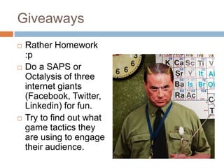 Giveaways 
 Rather Homework 
:p 
 Do a SAPS or 
Octalysis of three 
internet giants 
(Facebook, Twitter, 
Linkedin) for fun. 
 Try to find out what 
game tactics they 
are using to engage 
their audience. 
 