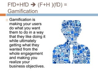 FfD+HfD  (F+H )(fD) = 
Gamification 
 Gamification is 
making your users 
do what you want 
them to do in a way 
that they like doing it 
while ultimately 
getting what they 
wanted from the 
whole engagement 
and making you 
realize your 
business objectives. 
 