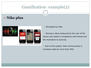 Gamification- example(2) 
 Nike plus 
- Developed by Nike 
- Storing a value measured by the user of the 
device and makes it competitive with friends and 
the motivation to exercise. 
- Due to this system, Nike running shoes is 
increases sales by more than 30%. 
 