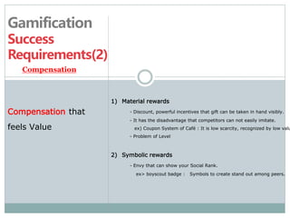 Gamification 
Success 
Requirements(2) 
1) Material rewards 
- Discount, powerful incentives that gift can be taken in hand visibly. 
- It has the disadvantage that competitors can not easily imitate. 
ex) Coupon System of Café : It is low scarcity, recognized by low values 
- Problem of Level 
2) Symbolic rewards 
- Envy that can show your Social Rank. 
ex> boyscout badge : Symbols to create stand out among peers. 
Compensation 
Compensation that 
feels Value 
 